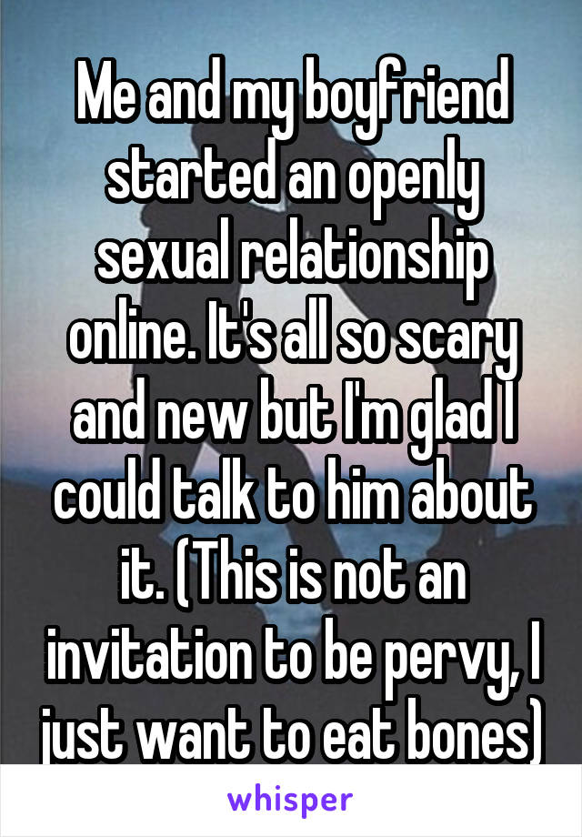 Me and my boyfriend started an openly sexual relationship online. It's all so scary and new but I'm glad I could talk to him about it. (This is not an invitation to be pervy, I just want to eat bones)