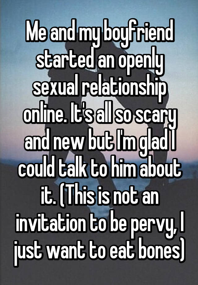 Me and my boyfriend started an openly sexual relationship online. It's all so scary and new but I'm glad I could talk to him about it. (This is not an invitation to be pervy, I just want to eat bones)