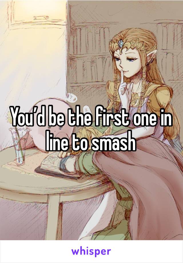 You’d be the first one in line to smash 