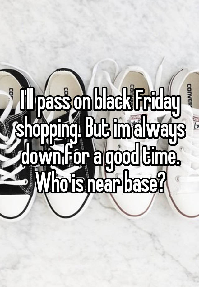 I'll pass on black Friday shopping. But im always down for a good time. Who is near base?