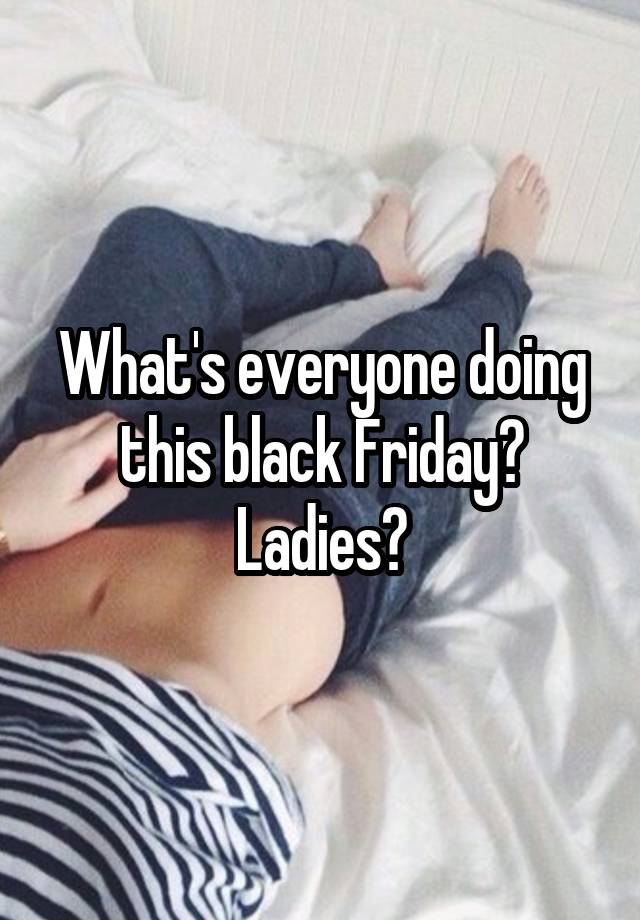 What's everyone doing this black Friday? Ladies?