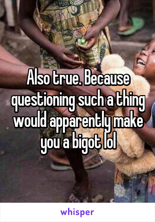 Also true. Because questioning such a thing would apparently make you a bigot lol