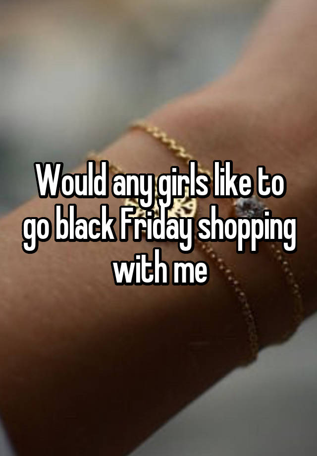 Would any girls like to go black Friday shopping with me