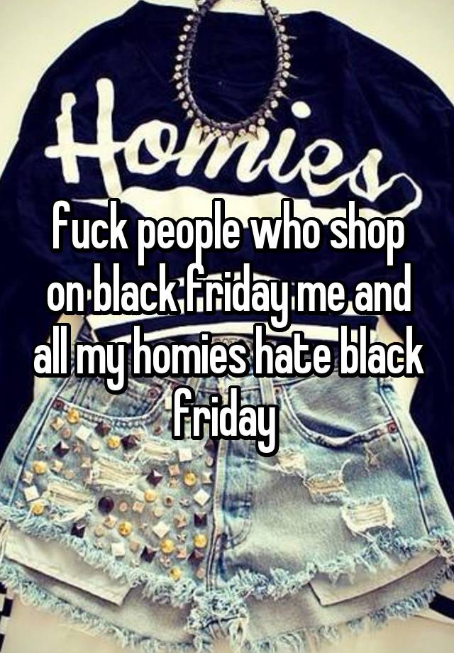 fuck people who shop on black friday me and all my homies hate black friday 