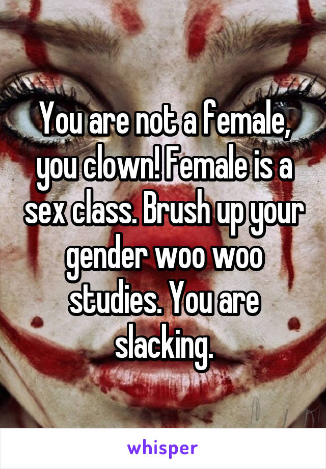 You are not a female, you clown! Female is a sex class. Brush up your gender woo woo studies. You are slacking.