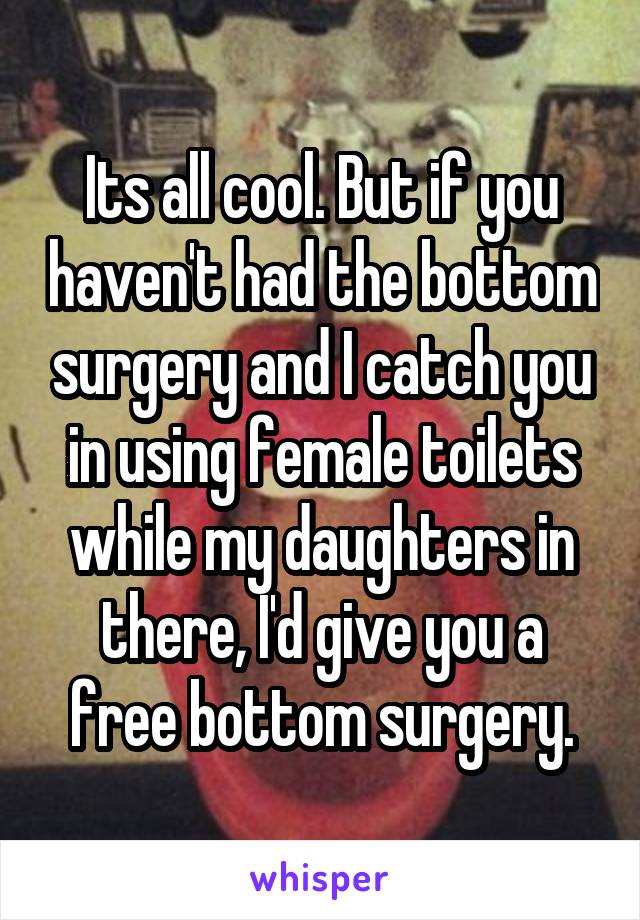 Its all cool. But if you haven't had the bottom surgery and I catch you in using female toilets while my daughters in there, I'd give you a free bottom surgery.