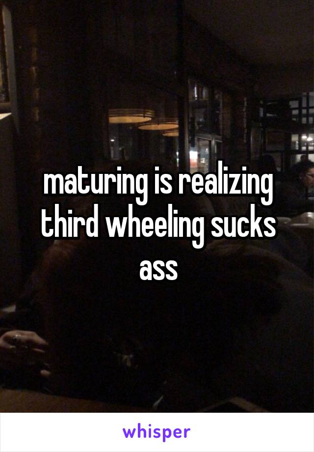 maturing is realizing third wheeling sucks ass