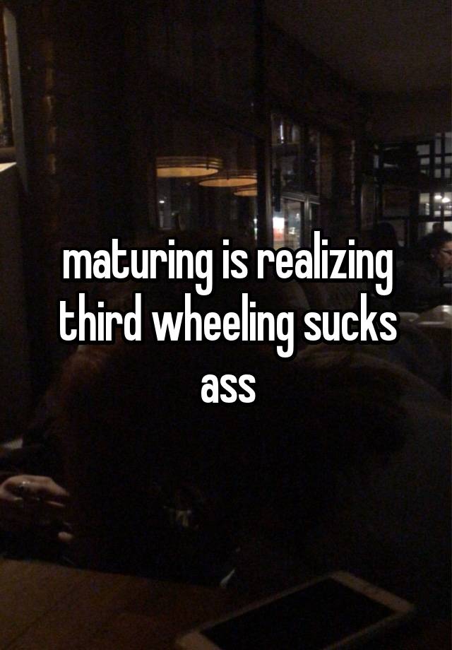 maturing is realizing third wheeling sucks ass