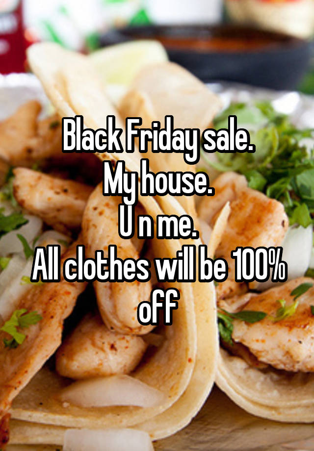 Black Friday sale.
My house.
U n me.
All clothes will be 100% off