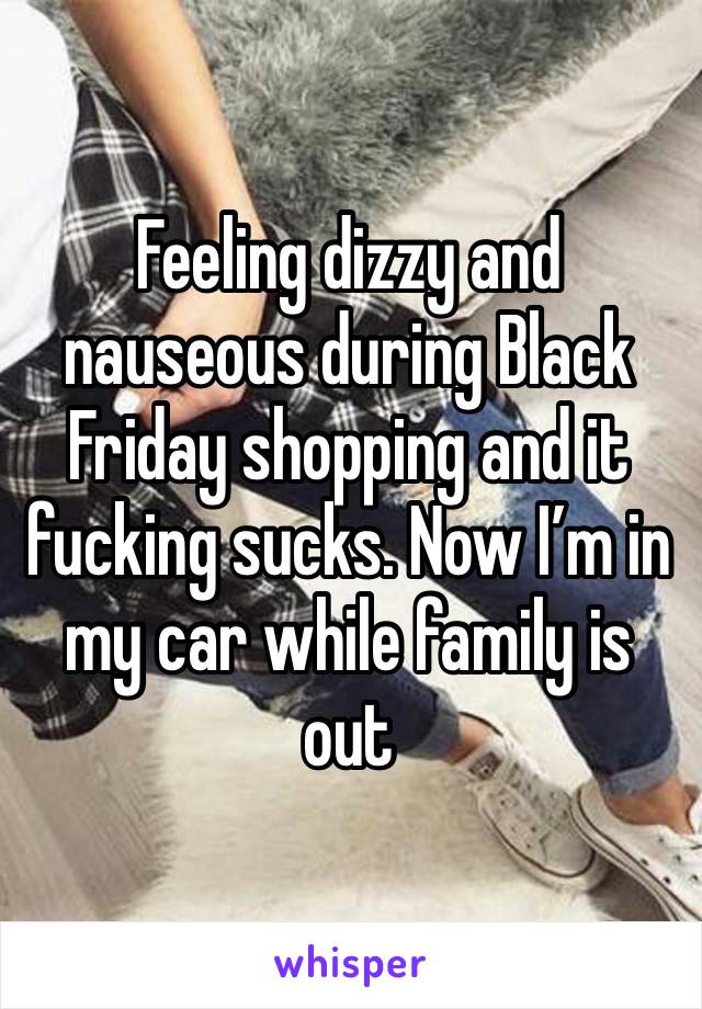 Feeling dizzy and nauseous during Black Friday shopping and it fucking sucks. Now I’m in my car while family is out