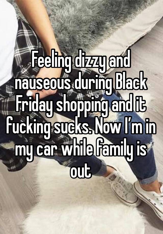 Feeling dizzy and nauseous during Black Friday shopping and it fucking sucks. Now I’m in my car while family is out