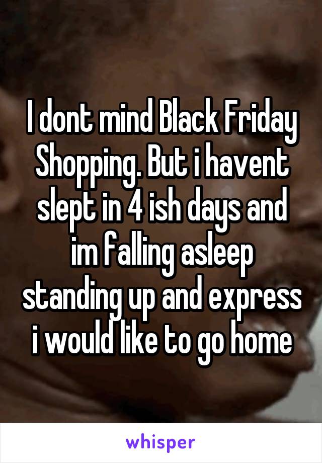 I dont mind Black Friday Shopping. But i havent slept in 4 ish days and im falling asleep standing up and express i would like to go home