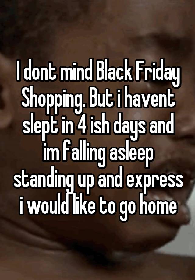 I dont mind Black Friday Shopping. But i havent slept in 4 ish days and im falling asleep standing up and express i would like to go home