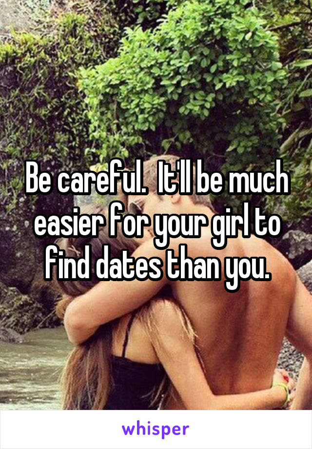 Be careful.  It'll be much easier for your girl to find dates than you.