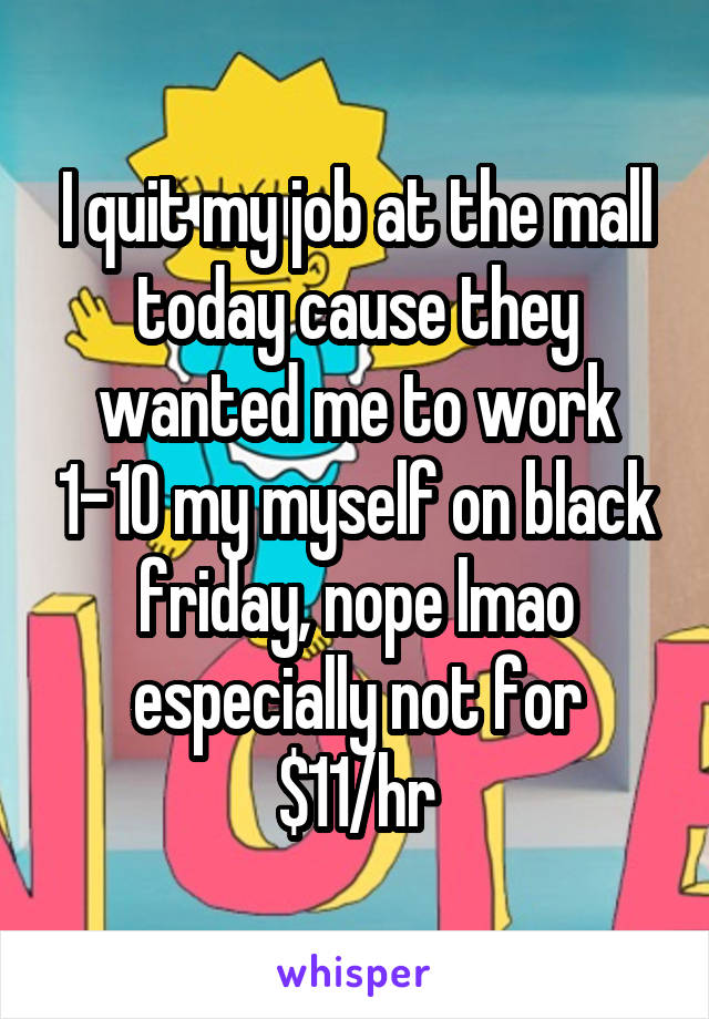 I quit my job at the mall today cause they wanted me to work 1-10 my myself on black friday, nope lmao especially not for $11/hr