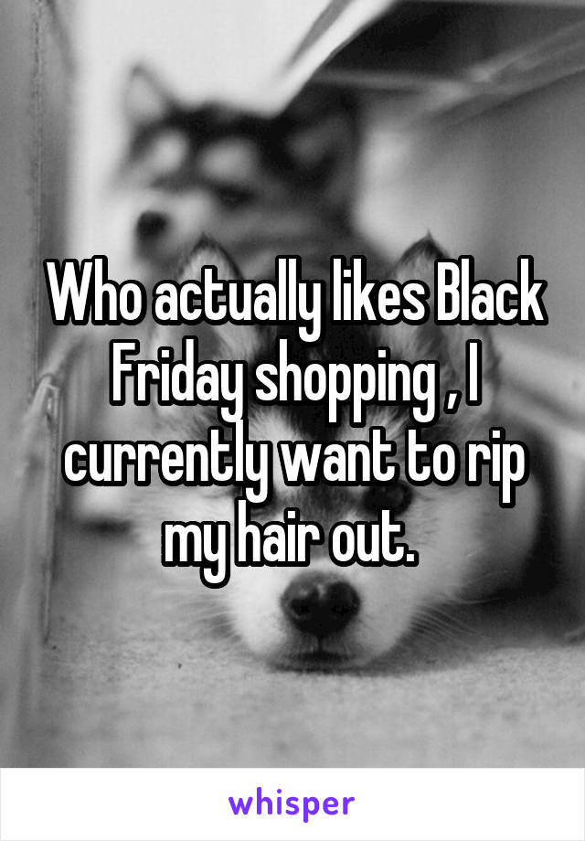  Who actually likes Black Friday shopping , I currently want to rip my hair out. 