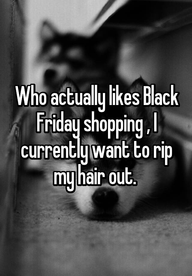  Who actually likes Black Friday shopping , I currently want to rip my hair out. 