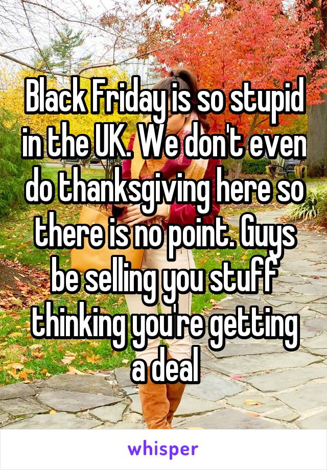 Black Friday is so stupid in the UK. We don't even do thanksgiving here so there is no point. Guys be selling you stuff thinking you're getting a deal