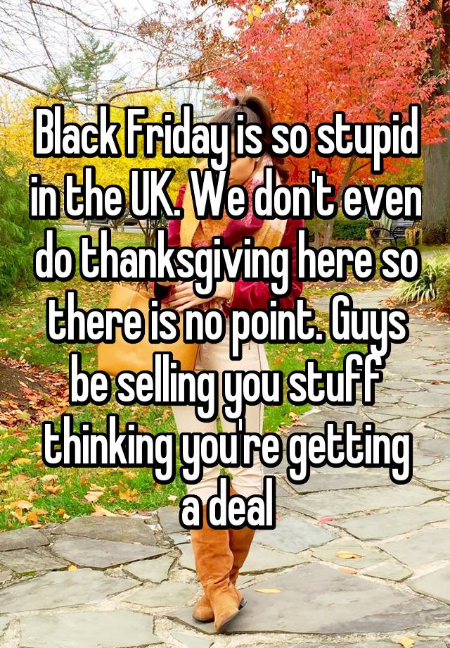 Black Friday is so stupid in the UK. We don't even do thanksgiving here so there is no point. Guys be selling you stuff thinking you're getting a deal