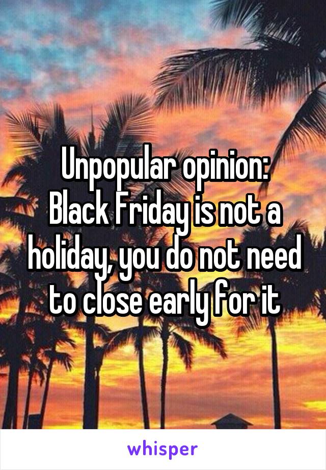 Unpopular opinion:
Black Friday is not a holiday, you do not need to close early for it