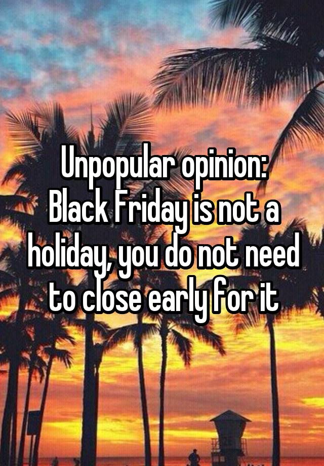 Unpopular opinion:
Black Friday is not a holiday, you do not need to close early for it