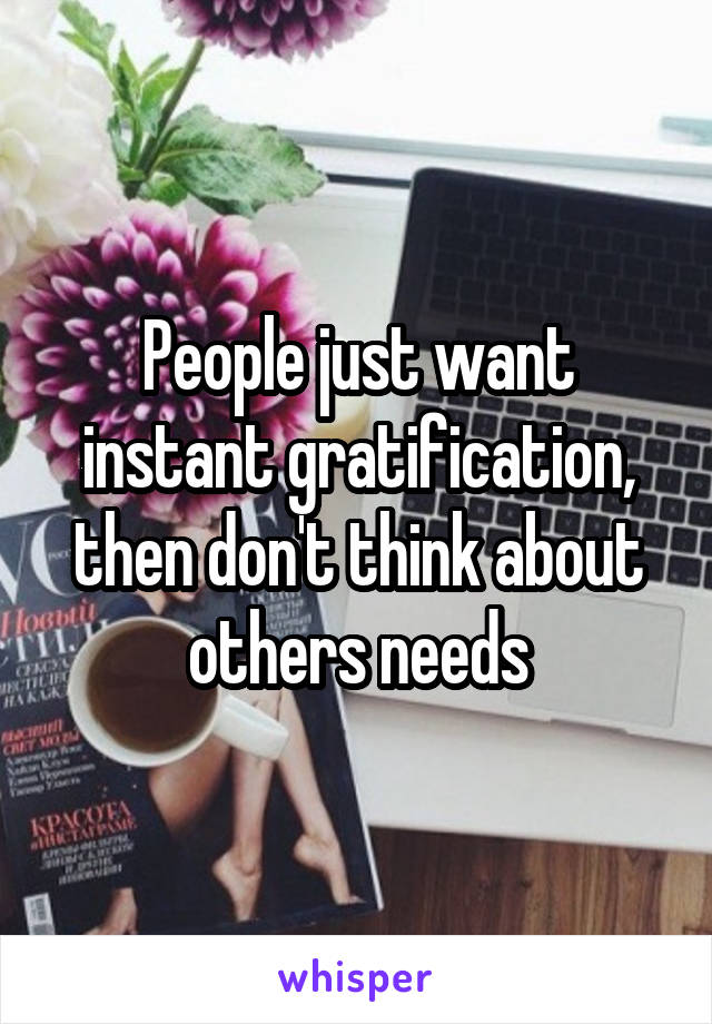 People just want instant gratification, then don't think about others needs