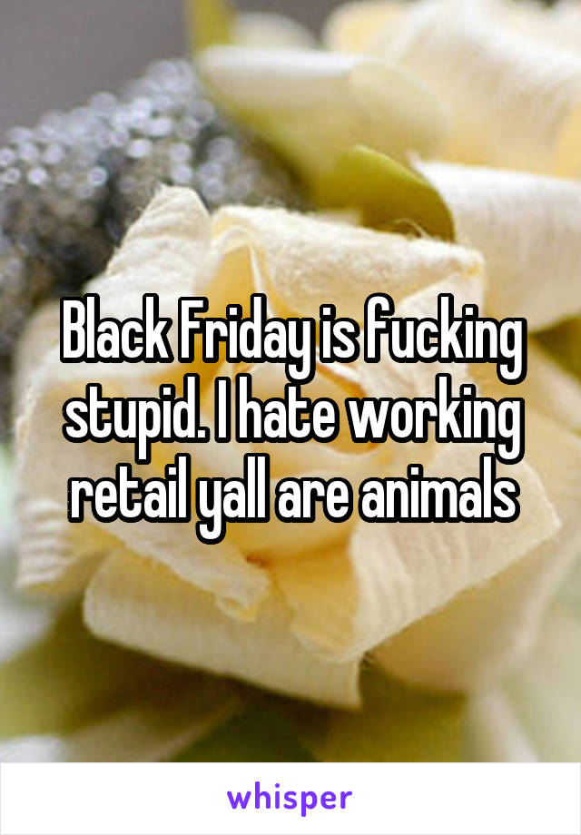 Black Friday is fucking stupid. I hate working retail yall are animals