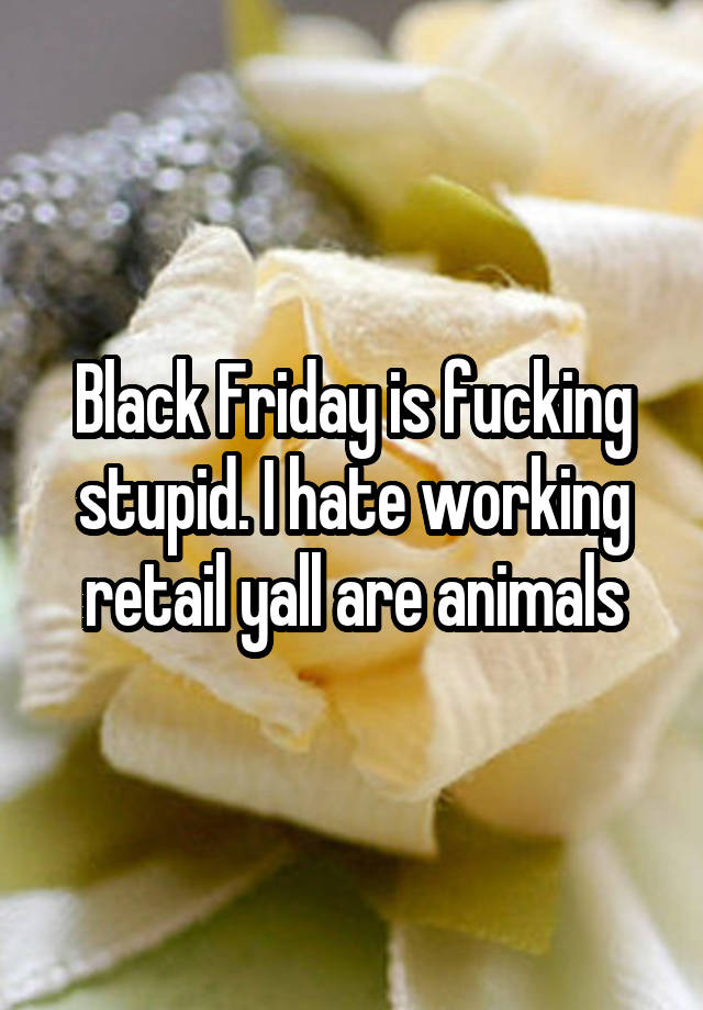 Black Friday is fucking stupid. I hate working retail yall are animals