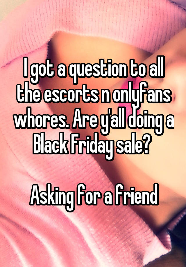 I got a question to all the escorts n onlyfans whores. Are y'all doing a Black Friday sale? 

Asking for a friend