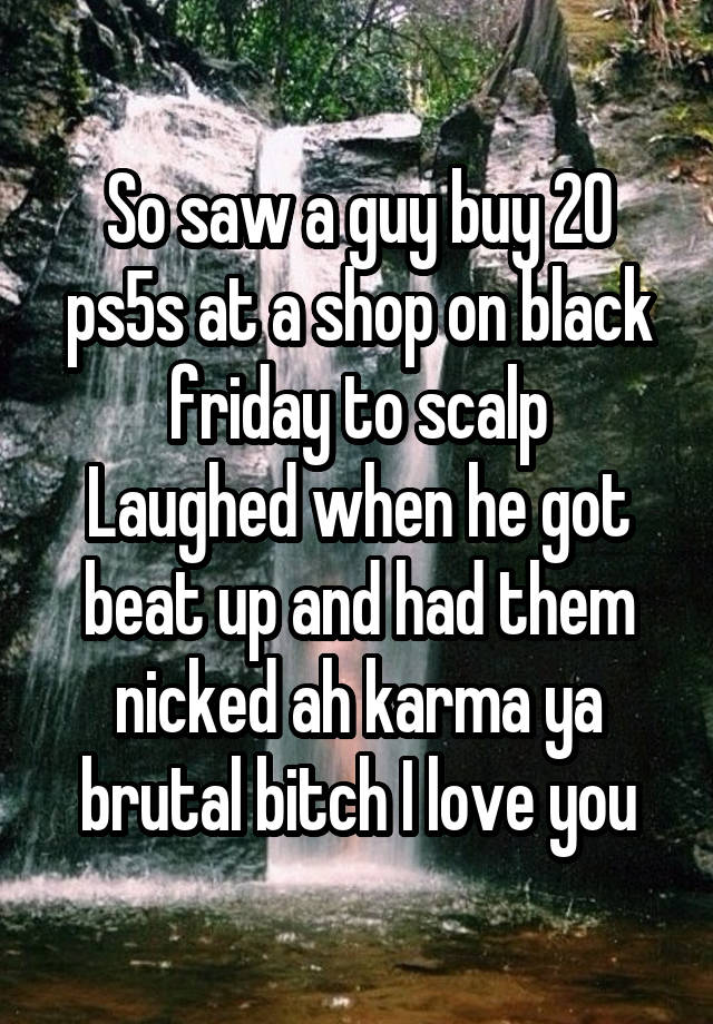 So saw a guy buy 20 ps5s at a shop on black friday to scalp
Laughed when he got beat up and had them nicked ah karma ya brutal bitch I love you