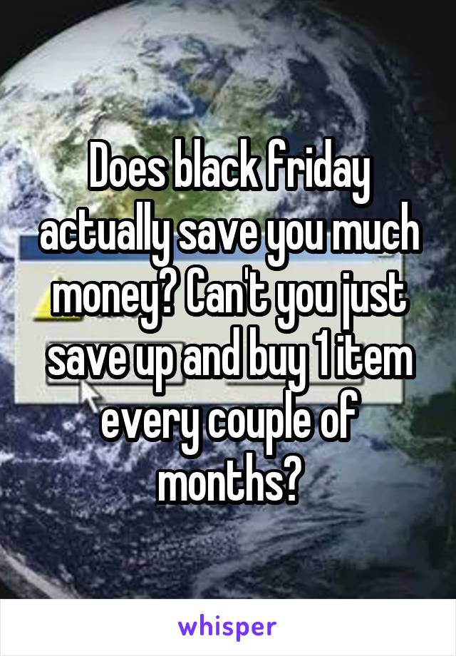 Does black friday actually save you much money? Can't you just save up and buy 1 item every couple of months?