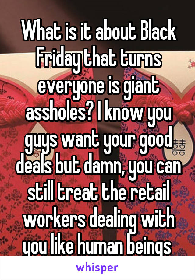 What is it about Black Friday that turns everyone is giant assholes? I know you guys want your good deals but damn, you can still treat the retail workers dealing with you like human beings 