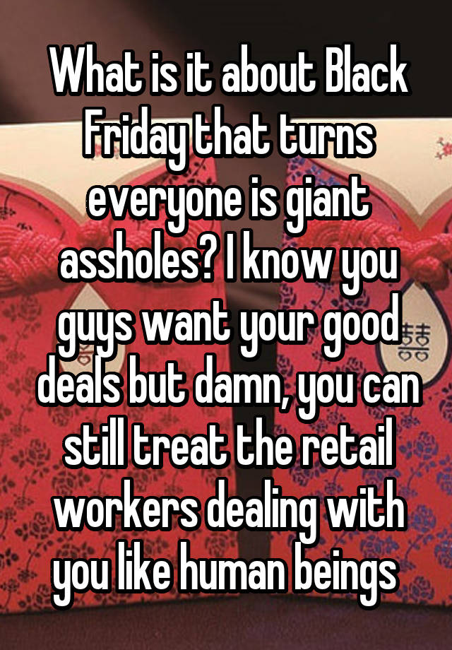 What is it about Black Friday that turns everyone is giant assholes? I know you guys want your good deals but damn, you can still treat the retail workers dealing with you like human beings 