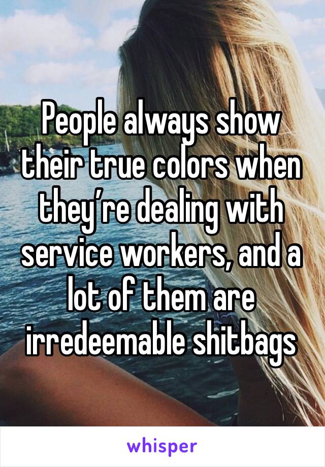 People always show their true colors when they’re dealing with service workers, and a lot of them are irredeemable shitbags