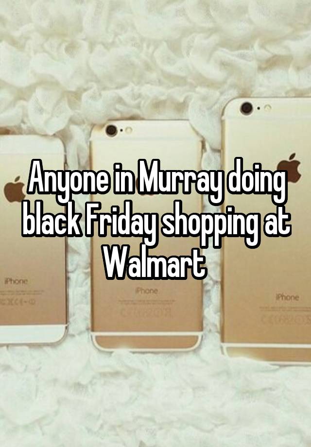 Anyone in Murray doing black Friday shopping at Walmart 