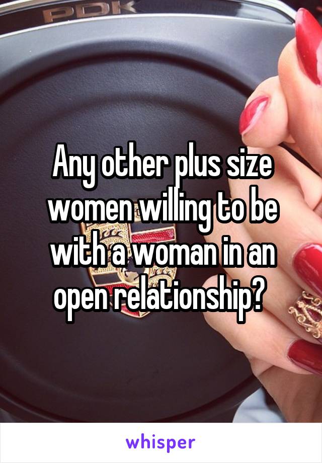 Any other plus size women willing to be with a woman in an open relationship? 