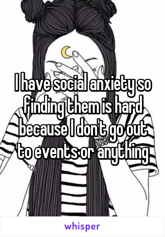 I have social anxiety so finding them is hard because I don't go out to events or anything