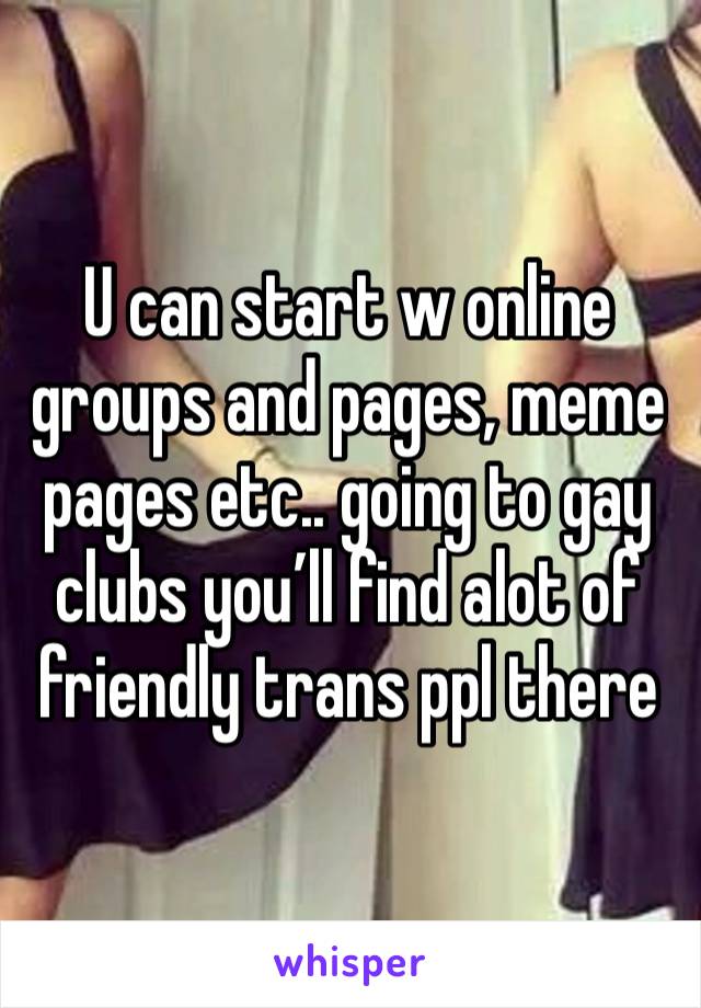 U can start w online groups and pages, meme pages etc.. going to gay clubs you’ll find alot of friendly trans ppl there