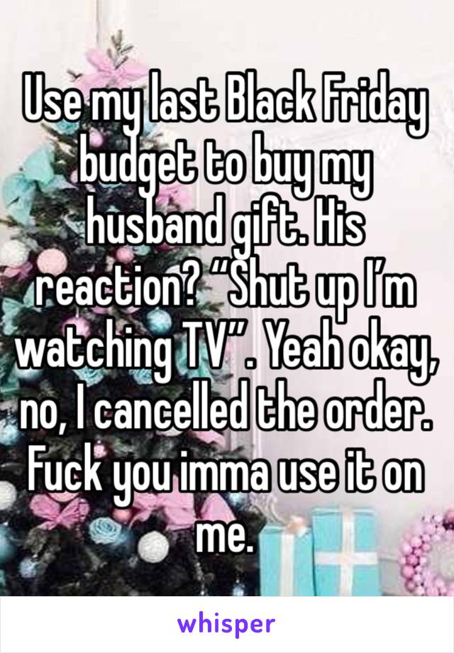 Use my last Black Friday budget to buy my husband gift. His reaction? “Shut up I’m watching TV”. Yeah okay, no, I cancelled the order. Fuck you imma use it on me. 