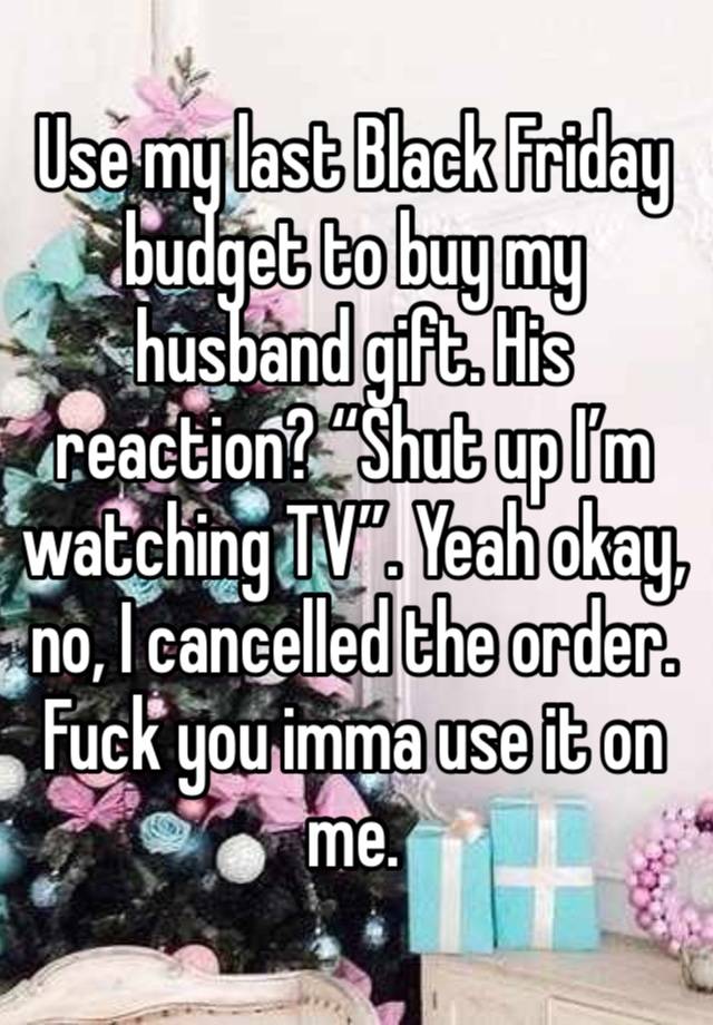 Use my last Black Friday budget to buy my husband gift. His reaction? “Shut up I’m watching TV”. Yeah okay, no, I cancelled the order. Fuck you imma use it on me. 