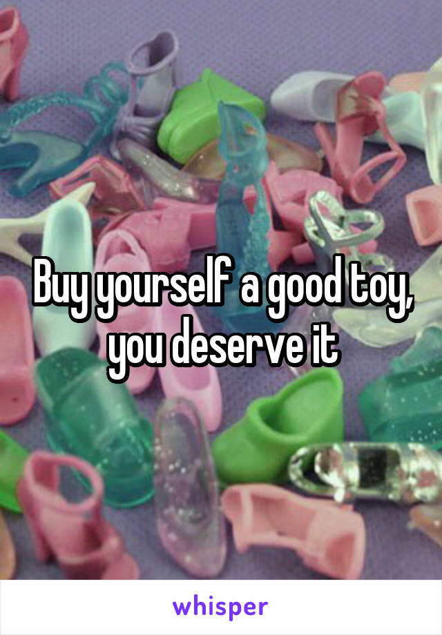 Buy yourself a good toy, you deserve it