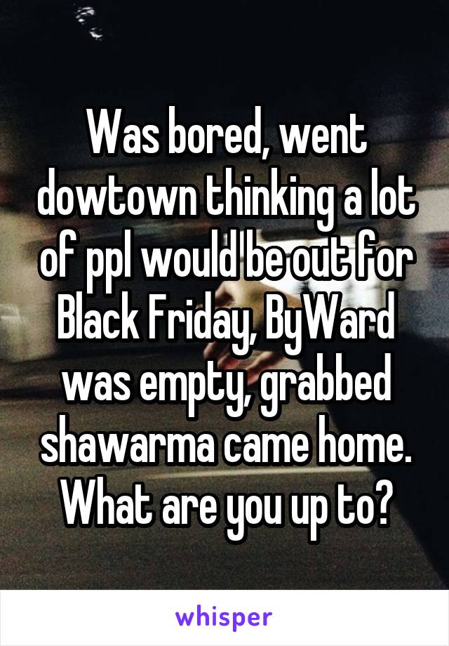 Was bored, went dowtown thinking a lot of ppl would be out for Black Friday, ByWard was empty, grabbed shawarma came home. What are you up to?