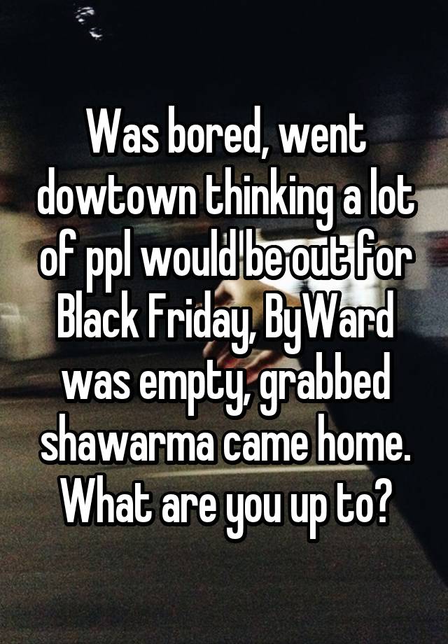 Was bored, went dowtown thinking a lot of ppl would be out for Black Friday, ByWard was empty, grabbed shawarma came home. What are you up to?