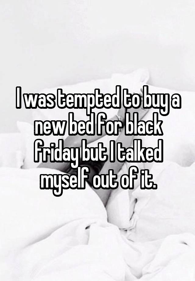 I was tempted to buy a new bed for black friday but I talked myself out of it.