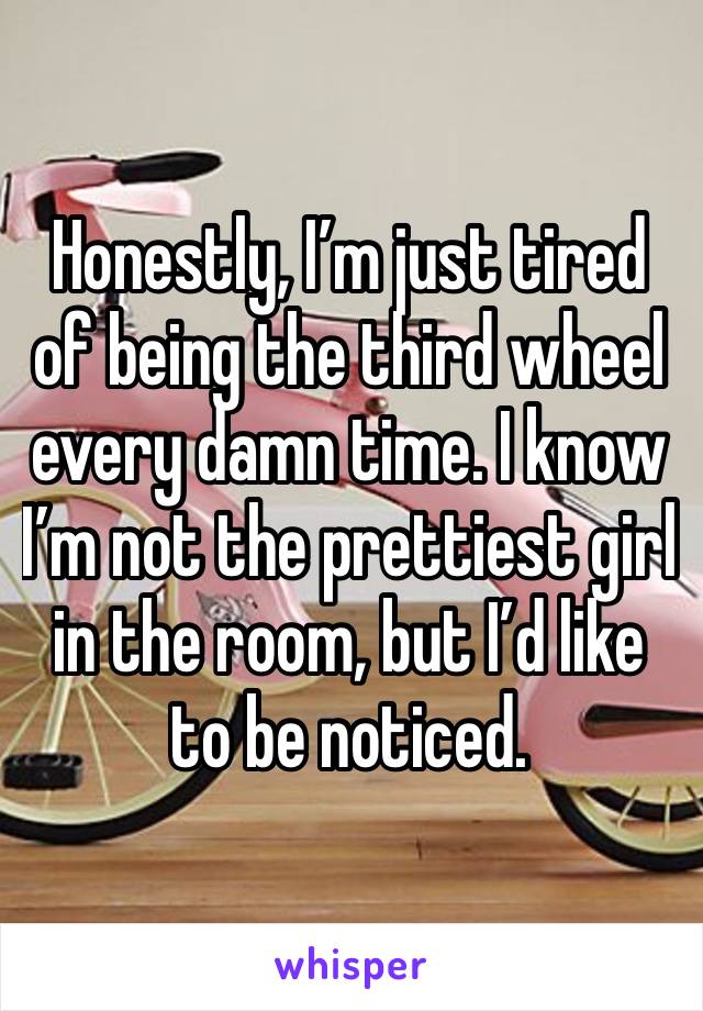 Honestly, I’m just tired of being the third wheel every damn time. I know I’m not the prettiest girl in the room, but I’d like to be noticed. 