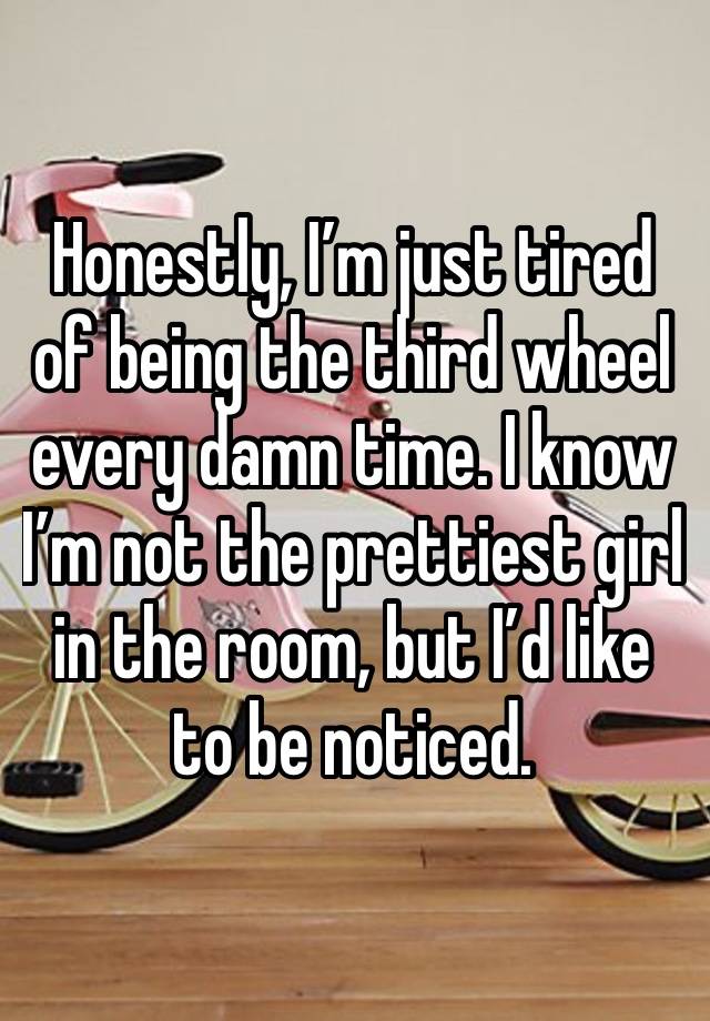 Honestly, I’m just tired of being the third wheel every damn time. I know I’m not the prettiest girl in the room, but I’d like to be noticed. 