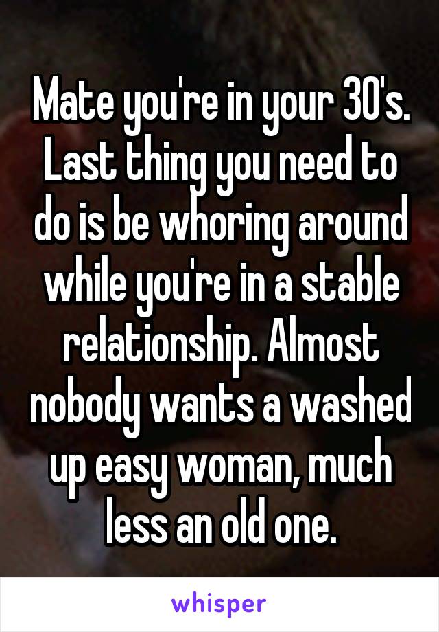 Mate you're in your 30's. Last thing you need to do is be whoring around while you're in a stable relationship. Almost nobody wants a washed up easy woman, much less an old one.