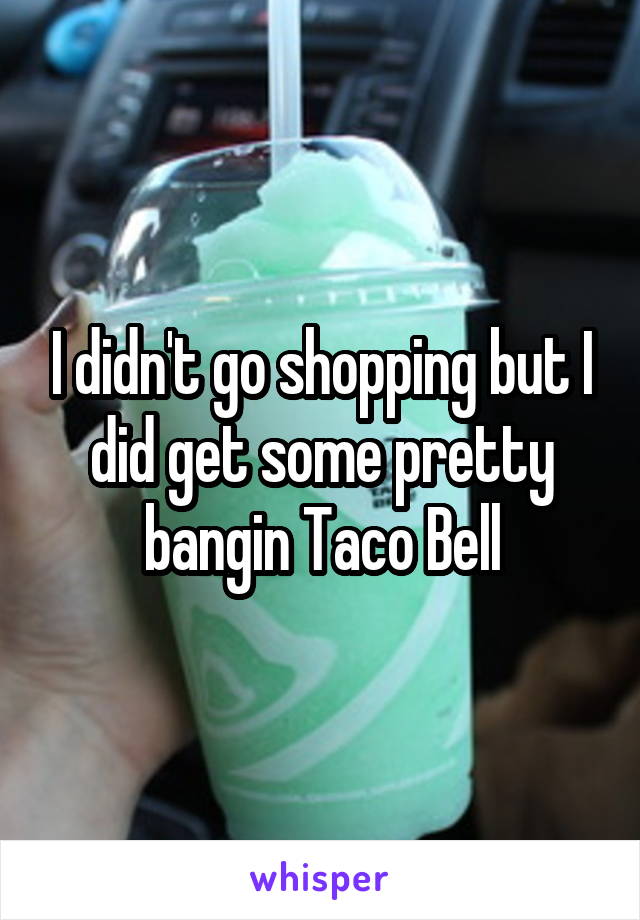 I didn't go shopping but I did get some pretty bangin Taco Bell