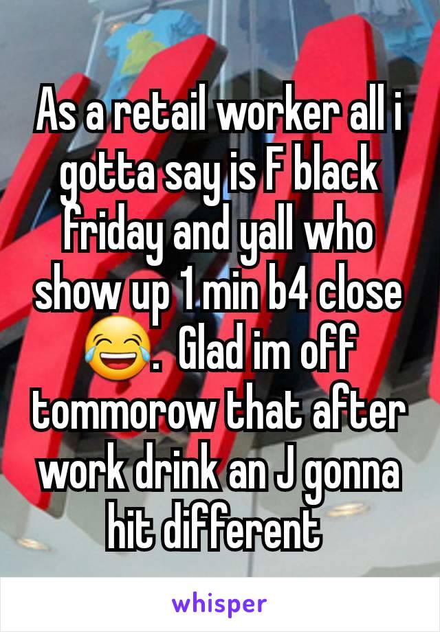 As a retail worker all i gotta say is F black friday and yall who show up 1 min b4 close 😂.  Glad im off tommorow that after work drink an J gonna hit different 