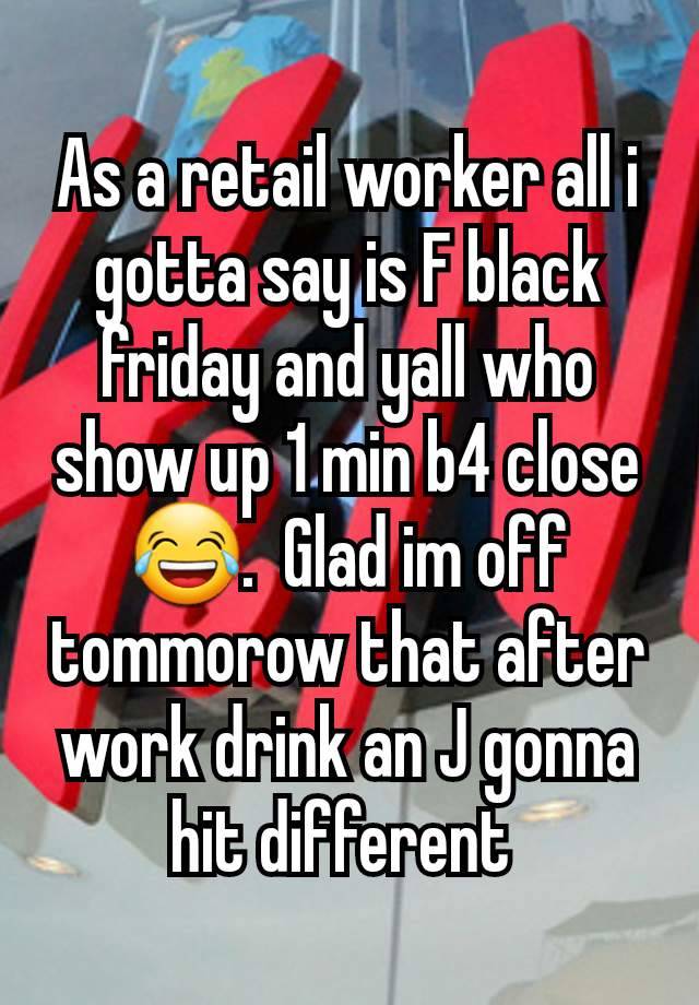 As a retail worker all i gotta say is F black friday and yall who show up 1 min b4 close 😂.  Glad im off tommorow that after work drink an J gonna hit different 